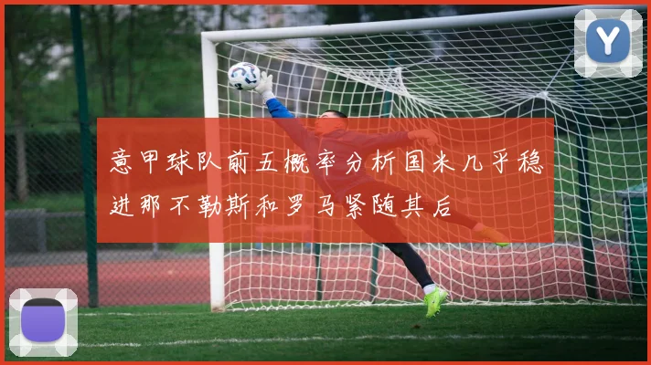 意甲球队前五概率分析国米几乎稳进那不勒斯和罗马紧随其后