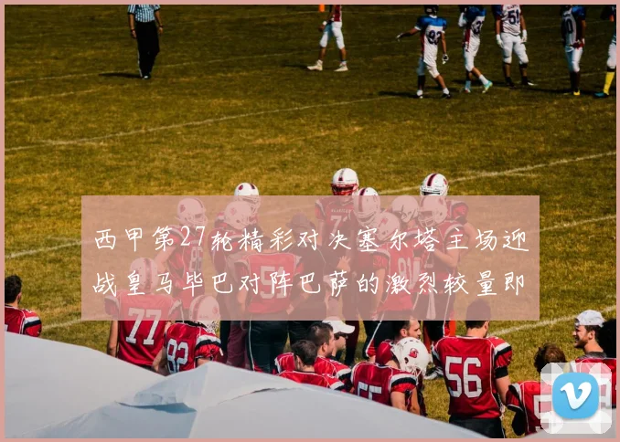 西甲第27轮精彩对决塞尔塔主场迎战皇马毕巴对阵巴萨的激烈较量即将上演