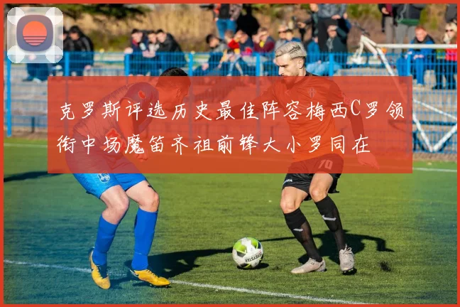 克罗斯评选历史最佳阵容梅西C罗领衔中场魔笛齐祖前锋大小罗同在