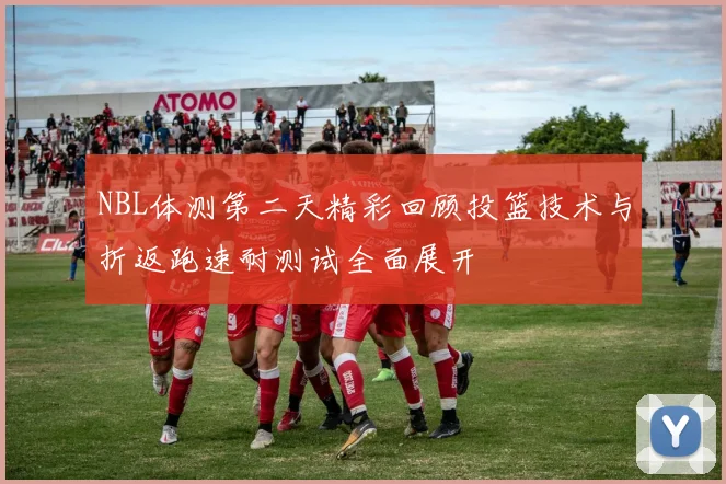 NBL体测第二天精彩回顾投篮技术与折返跑速耐测试全面展开
