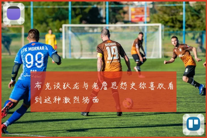布克谈狄龙与老詹恩怨史称喜欢看到这种激烈场面