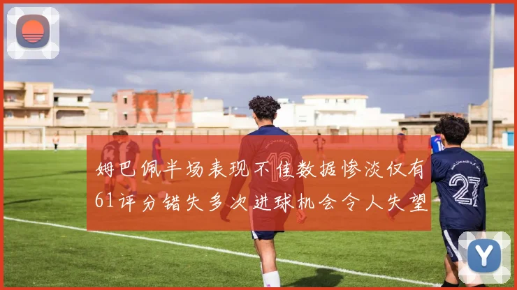 姆巴佩半场表现不佳数据惨淡仅有61评分错失多次进球机会令人失望