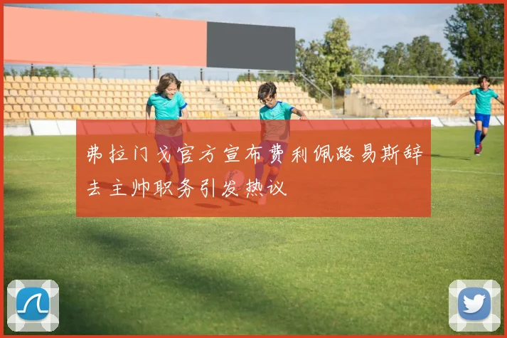 弗拉门戈官方宣布费利佩路易斯辞去主帅职务引发热议