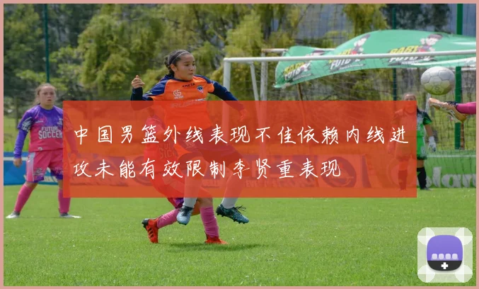 中国男篮外线表现不佳依赖内线进攻未能有效限制李贤重表现