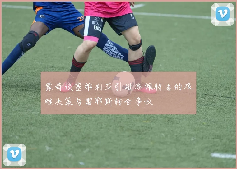 蒙奇谈塞维利亚引进洛佩特吉的艰难决策与雷耶斯转会争议