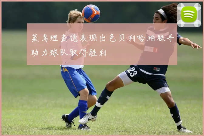 菜鸟理查德表现出色贝利哈珀联手助力球队取得胜利