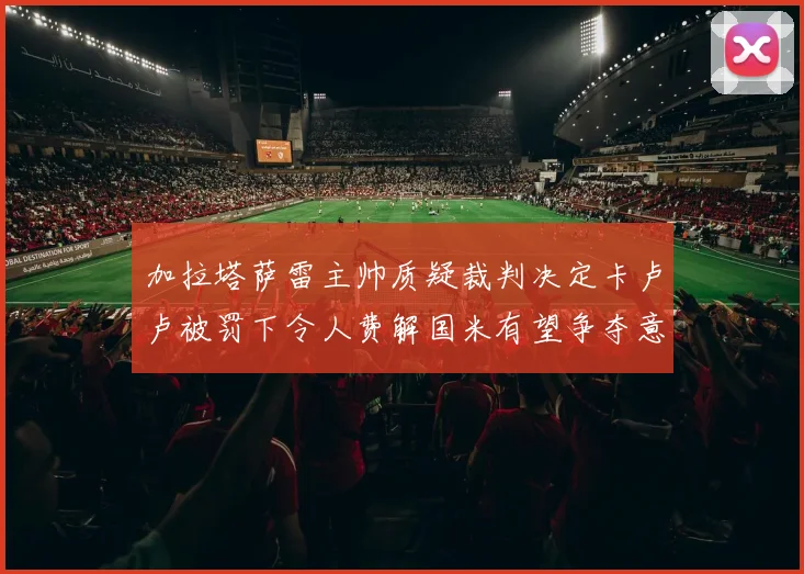 加拉塔萨雷主帅质疑裁判决定卡卢卢被罚下令人费解国米有望争夺意甲冠军