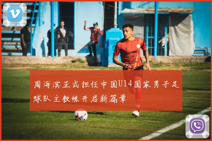 周海滨正式担任中国U14国家男子足球队主教练开启新篇章