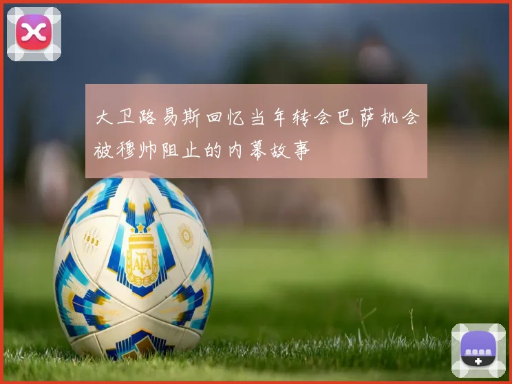 大卫路易斯回忆当年转会巴萨机会被穆帅阻止的内幕故事