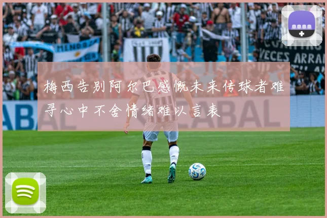 梅西告别阿尔巴感慨未来传球者难寻心中不舍情绪难以言表