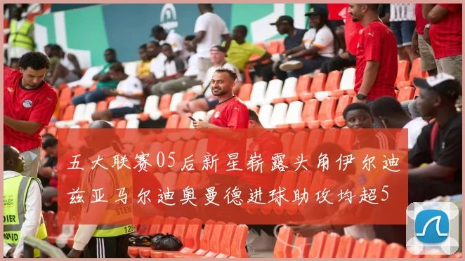 五大联赛05后新星崭露头角伊尔迪兹亚马尔迪奥曼德进球助攻均超5