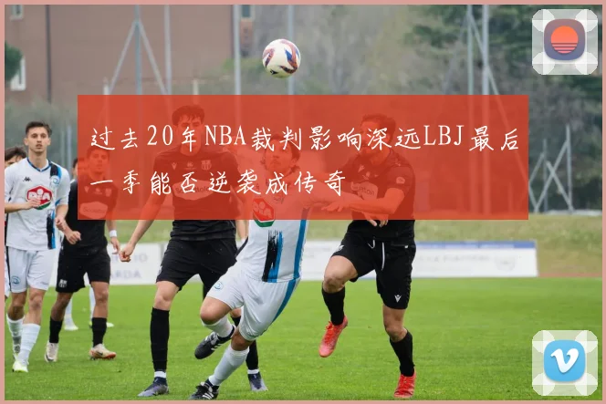 过去20年NBA裁判影响深远LBJ最后一季能否逆袭成传奇