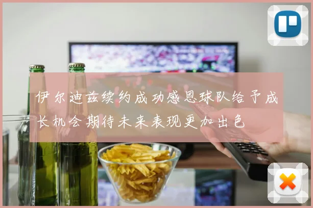 伊尔迪兹续约成功感恩球队给予成长机会期待未来表现更加出色