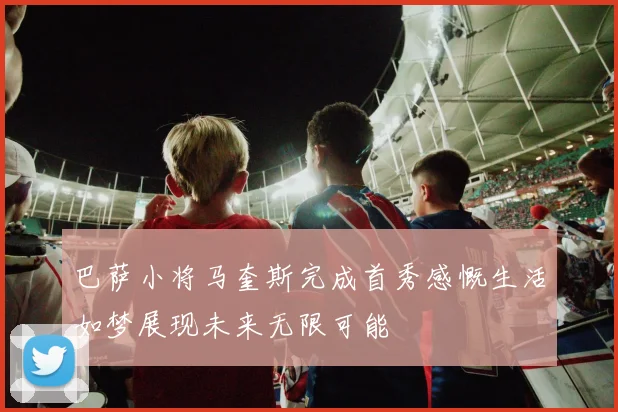 巴萨小将马奎斯完成首秀感慨生活如梦展现未来无限可能
