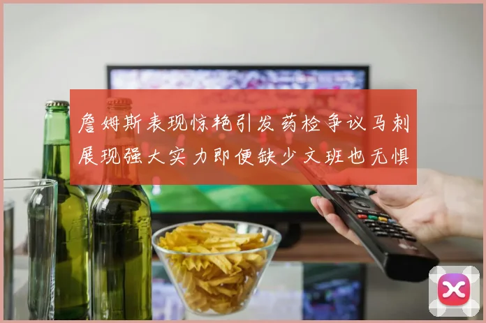 詹姆斯表现惊艳引发药检争议马刺展现强大实力即便缺少文班也无惧挑战