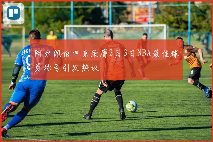 阿尔佩伦申京荣膺2月3日NBA最佳球员称号引发热议