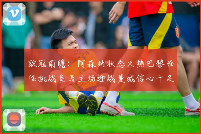 欧冠前瞻：阿森纳状态火热巴黎面临挑战皇马主场迎战曼城信心十足
