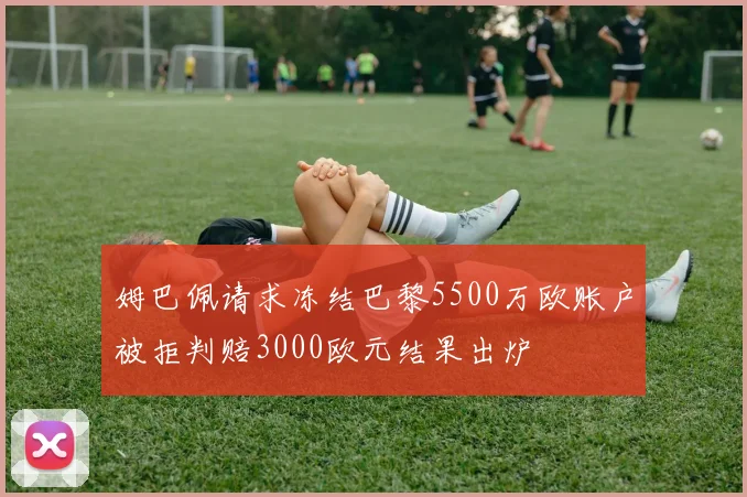 姆巴佩请求冻结巴黎5500万欧账户被拒判赔3000欧元结果出炉