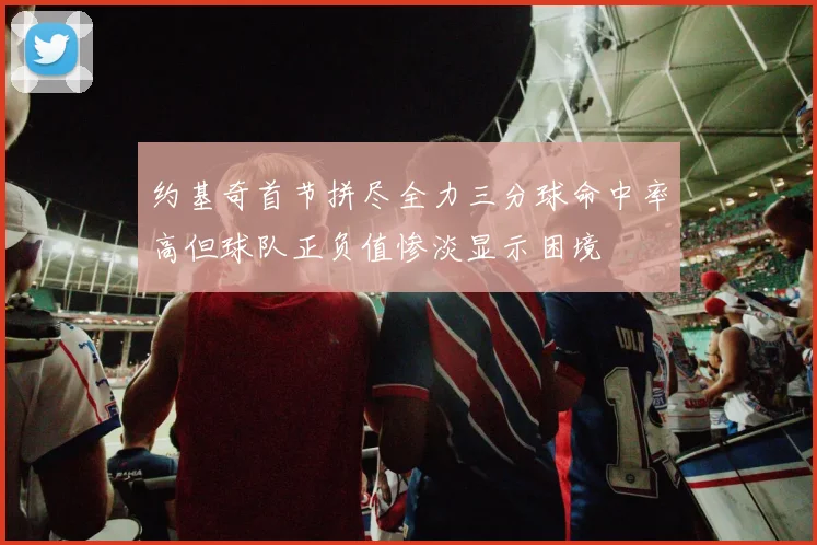 约基奇首节拼尽全力三分球命中率高但球队正负值惨淡显示困境