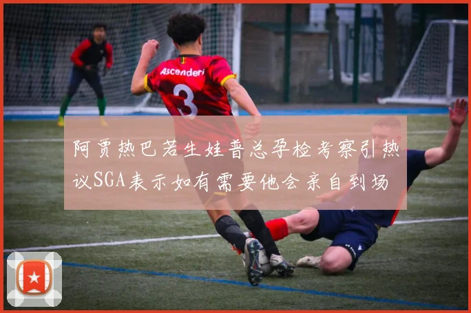 阿贾热巴若生娃普总孕检考察引热议SGA表示如有需要他会亲自到场