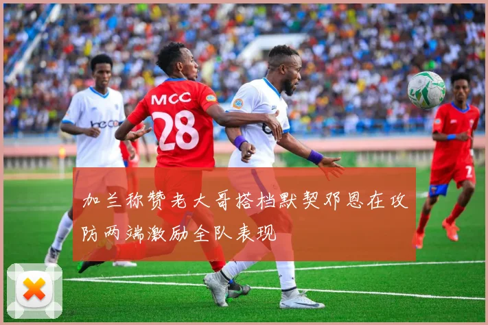 加兰称赞老大哥搭档默契邓恩在攻防两端激励全队表现