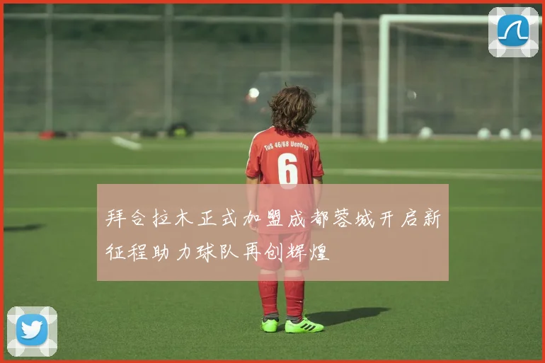 拜合拉木正式加盟成都蓉城开启新征程助力球队再创辉煌