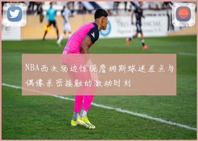 NBA西决场边惊现詹姆斯球迷差点与偶像亲密接触的激动时刻