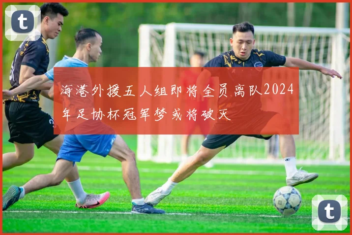 海港外援五人组即将全员离队2024年足协杯冠军梦或将破灭