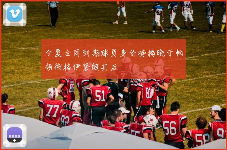今夏合同到期球员身价榜揭晓于帕领衔格伊紧随其后