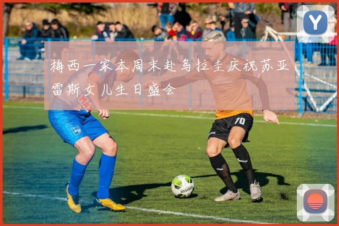 梅西一家本周末赴乌拉圭庆祝苏亚雷斯女儿生日盛会