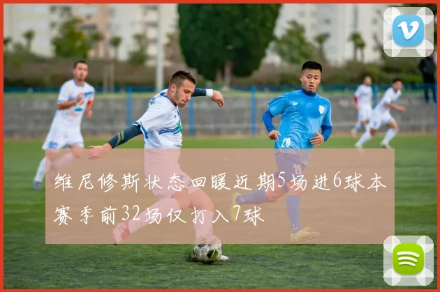 维尼修斯状态回暖近期5场进6球本赛季前32场仅打入7球
