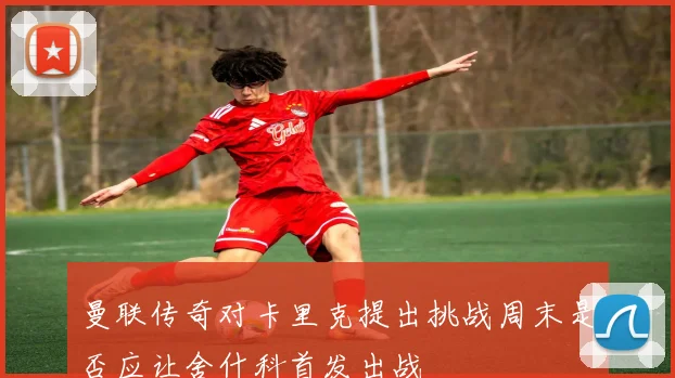 曼联传奇对卡里克提出挑战周末是否应让舍什科首发出战
