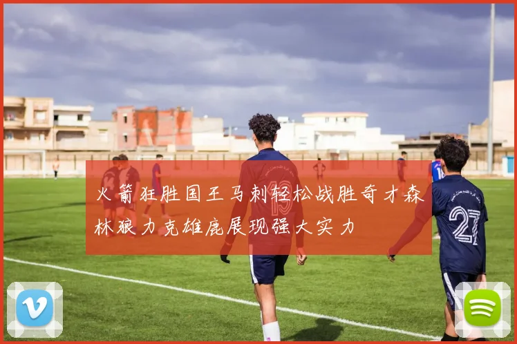 火箭狂胜国王马刺轻松战胜奇才森林狼力克雄鹿展现强大实力