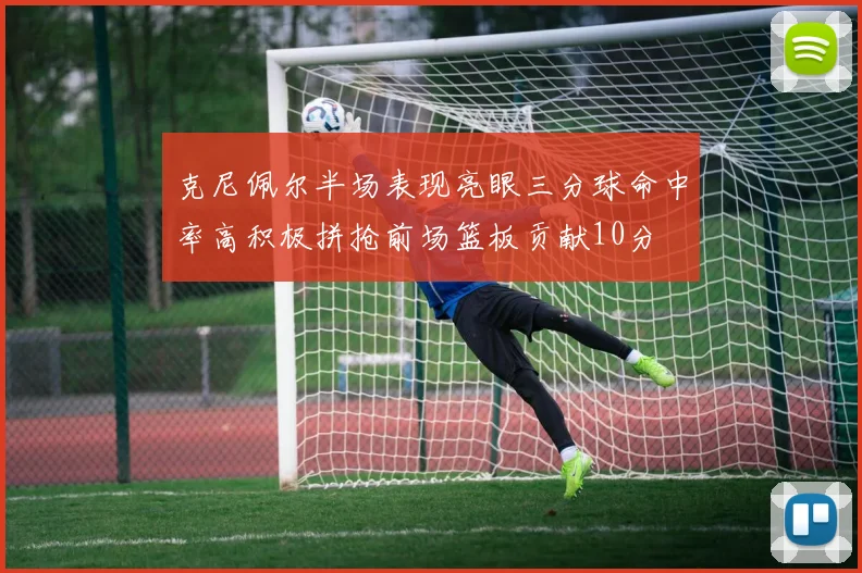 克尼佩尔半场表现亮眼三分球命中率高积极拼抢前场篮板贡献10分