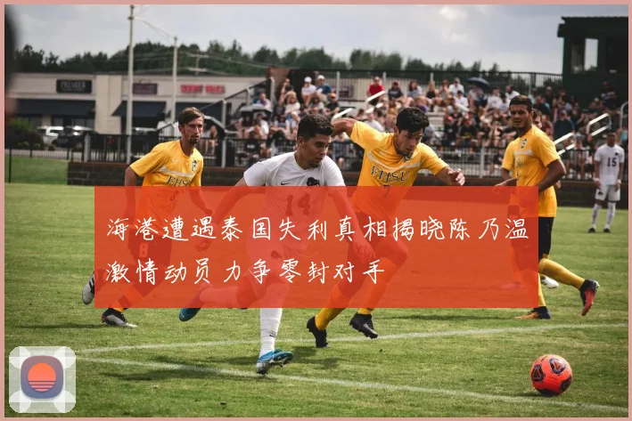 海港遭遇泰国失利真相揭晓陈乃温激情动员力争零封对手