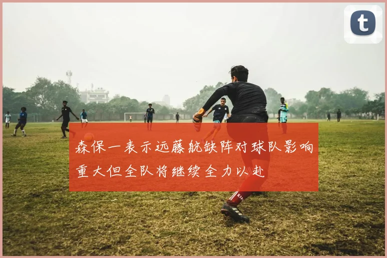 森保一表示远藤航缺阵对球队影响重大但全队将继续全力以赴