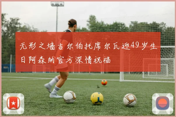 无形之墙吉尔伯托席尔瓦迎49岁生日阿森纳官方深情祝福